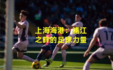 上海海港：浦江之畔的足球力量