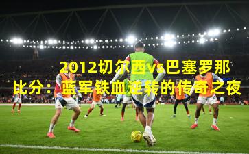  2012切尔西vs巴塞罗那比分：蓝军铁血逆转的传奇之夜